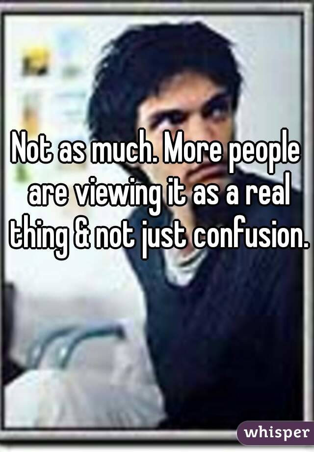 Not as much. More people are viewing it as a real thing & not just confusion. 