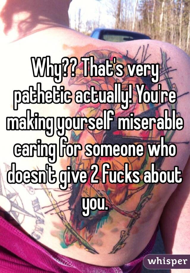 Why?? That's very pathetic actually! You're making yourself miserable caring for someone who doesn't give 2 fucks about you. 