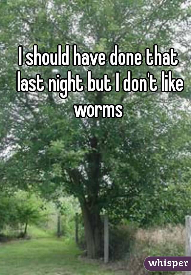 I should have done that last night but I don't like worms 
