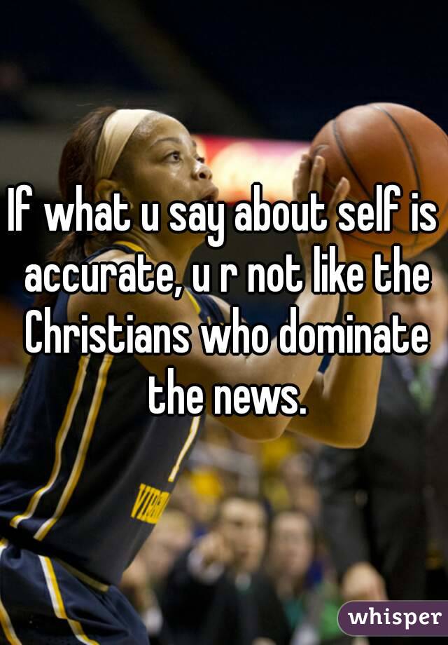 If what u say about self is accurate, u r not like the Christians who dominate the news.
