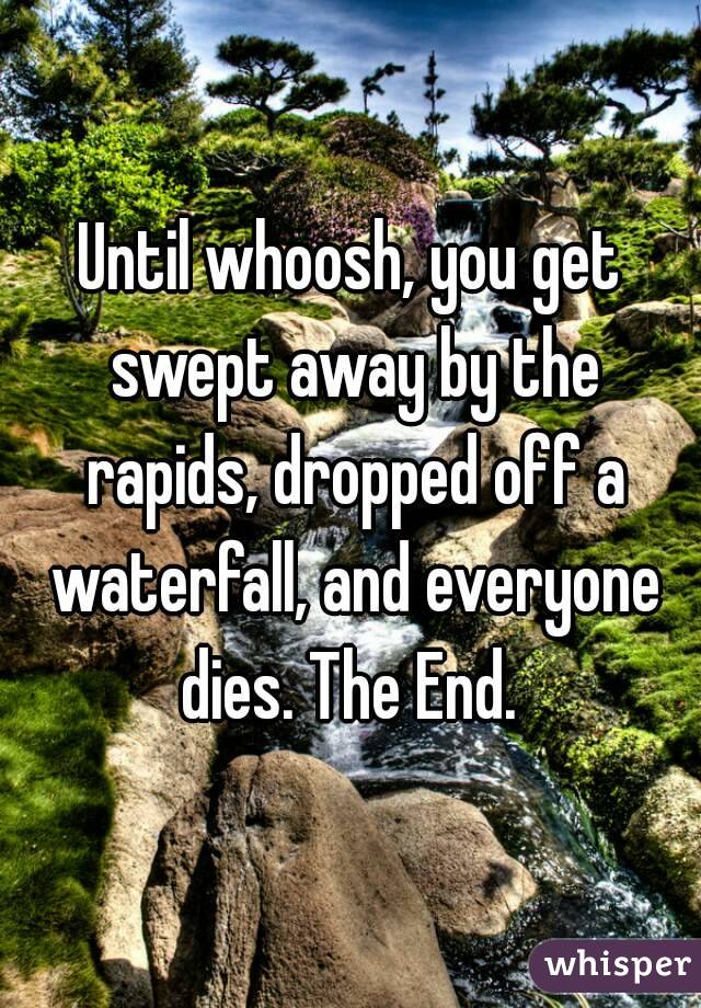 Until whoosh, you get swept away by the rapids, dropped off a waterfall, and everyone dies. The End. 