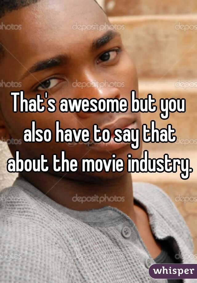 That's awesome but you also have to say that about the movie industry.