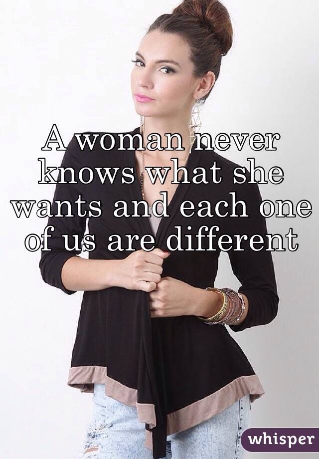 A woman never knows what she wants and each one of us are different 