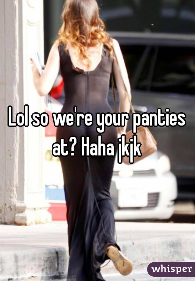 Lol so we're your panties at? Haha jkjk 