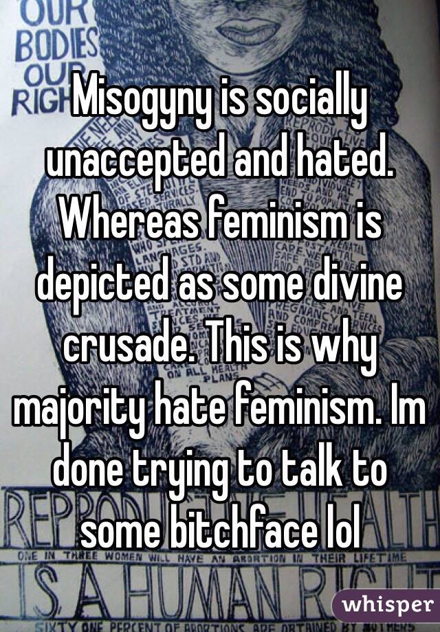 Misogyny is socially unaccepted and hated. Whereas feminism is depicted as some divine crusade. This is why majority hate feminism. Im done trying to talk to some bitchface lol