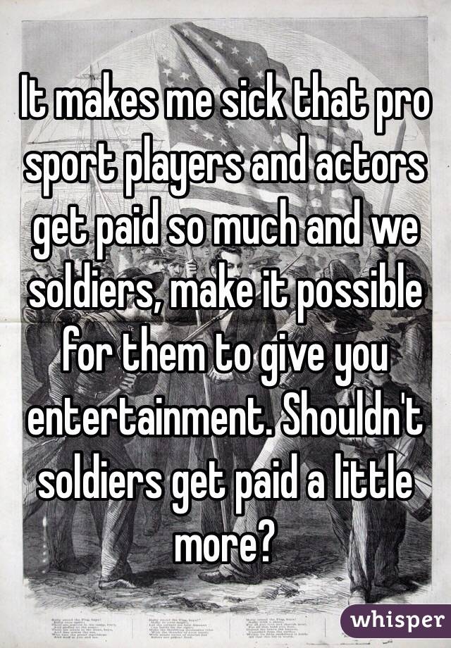 It makes me sick that pro sport players and actors get paid so much and we soldiers, make it possible for them to give you entertainment. Shouldn't soldiers get paid a little more? 