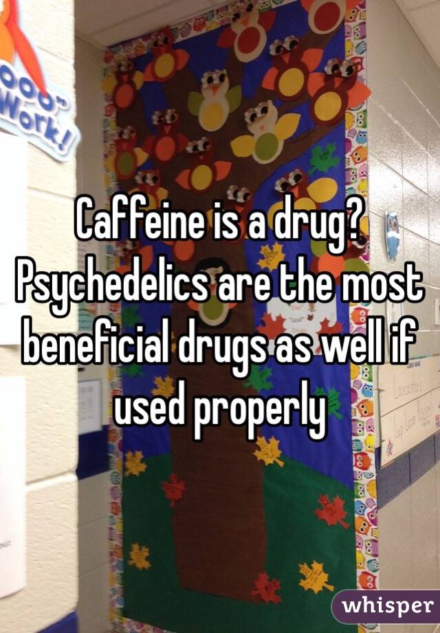  Caffeine is a drug? Psychedelics are the most beneficial drugs as well if used properly