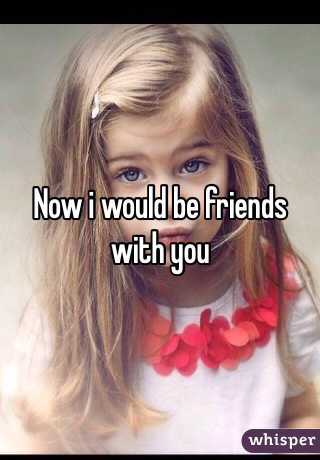 Now i would be friends with you