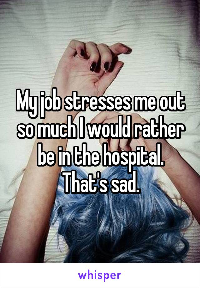 My job stresses me out so much I would rather be in the hospital. That's sad.