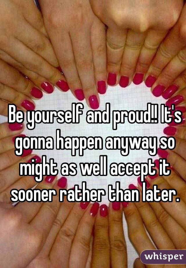 Be yourself and proud!! It's gonna happen anyway so might as well accept it sooner rather than later. 