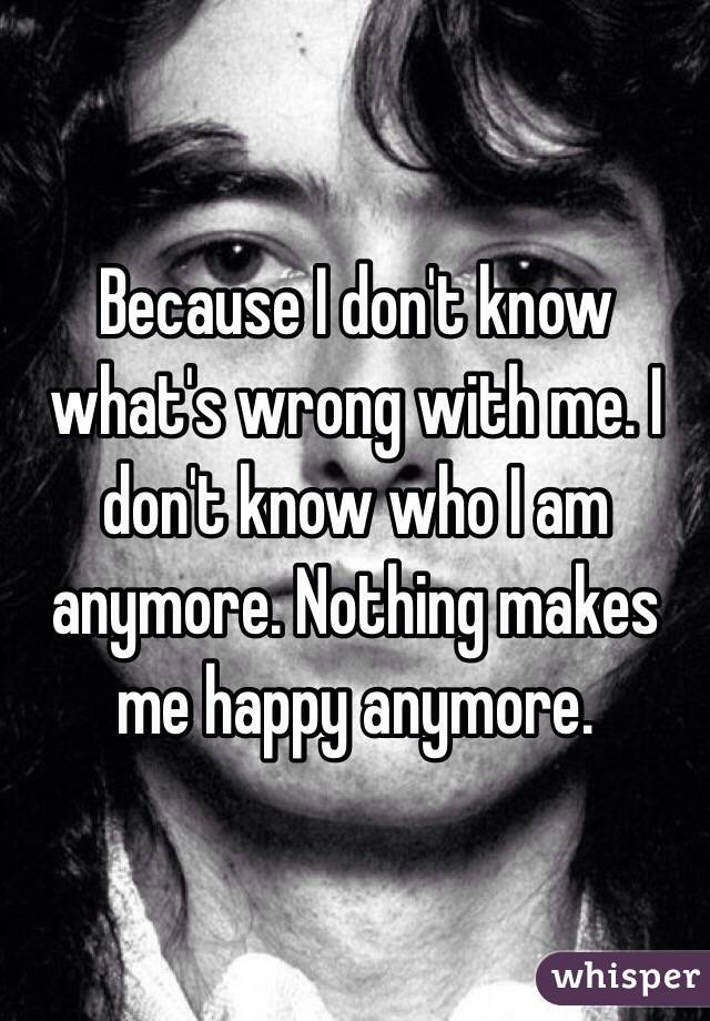 Because I don't know what's wrong with me. I don't know who I am anymore. Nothing makes me happy anymore. 