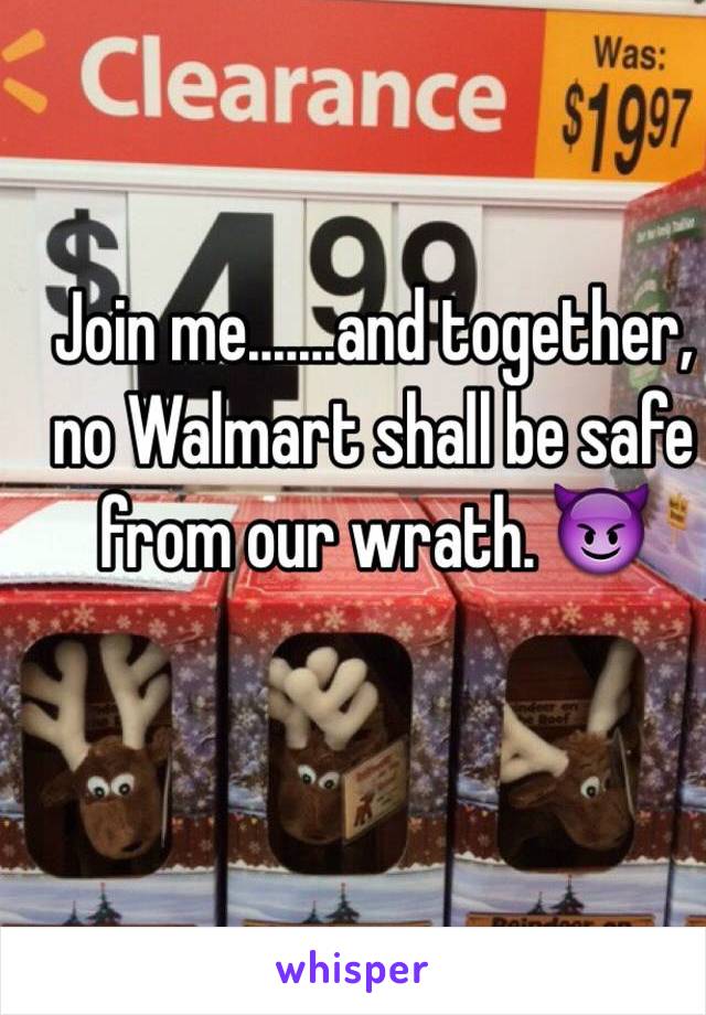 Join me.......and together, no Walmart shall be safe from our wrath. 😈