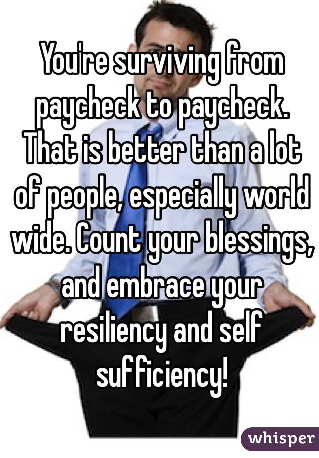 You're surviving from paycheck to paycheck. That is better than a lot of people, especially world wide. Count your blessings, and embrace your resiliency and self sufficiency!