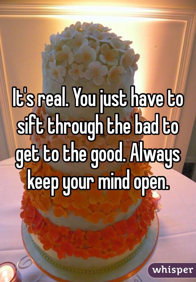 It's real. You just have to sift through the bad to get to the good. Always keep your mind open. 
