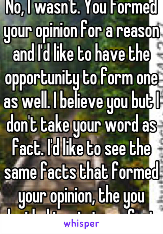 No, I wasn't. You formed your opinion for a reason and I'd like to have the opportunity to form one as well. I believe you but I don't take your word as fact. I'd like to see the same facts that formed your opinion, the you decided to state as fact. I'd like to see what makes it fact. 