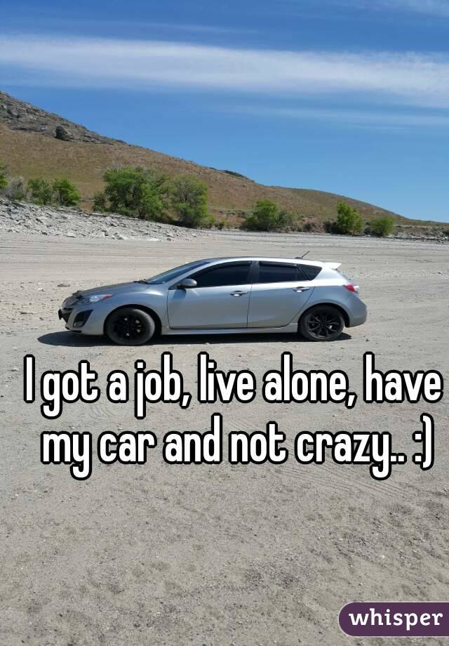 I got a job, live alone, have my car and not crazy.. :)