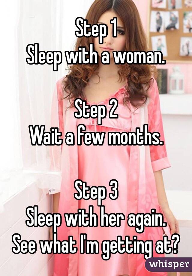 Step 1
Sleep with a woman. 

Step 2
Wait a few months.

Step 3
Sleep with her again.
See what I'm getting at?