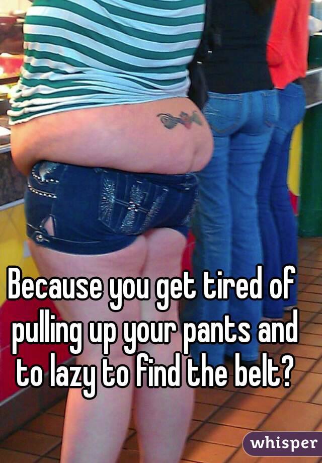 Because you get tired of pulling up your pants and to lazy to find the belt?