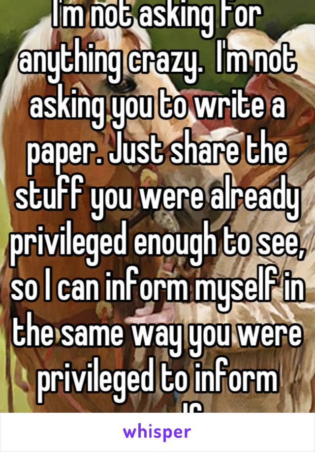 I'm not asking for anything crazy.  I'm not asking you to write a paper. Just share the stuff you were already privileged enough to see, so I can inform myself in the same way you were privileged to inform yourself. 