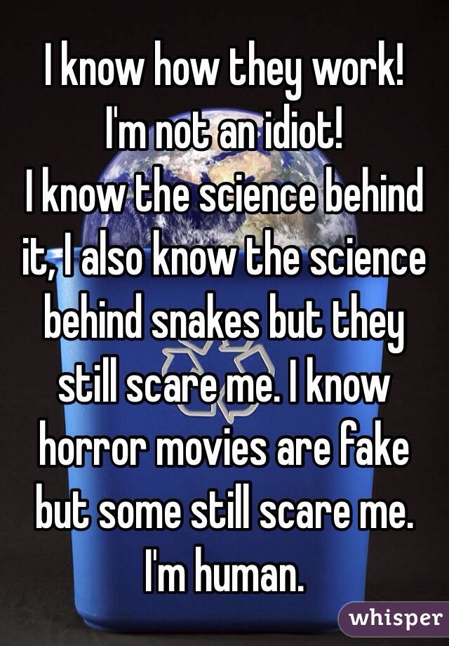 I know how they work! 
I'm not an idiot! 
I know the science behind it, I also know the science behind snakes but they still scare me. I know horror movies are fake but some still scare me. I'm human. 