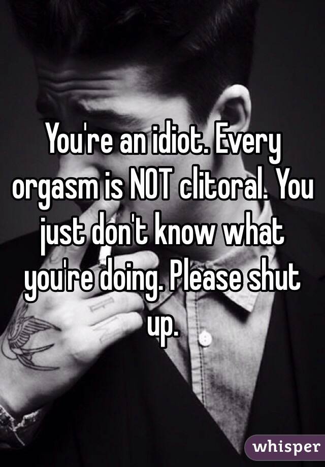You're an idiot. Every orgasm is NOT clitoral. You just don't know what you're doing. Please shut up. 