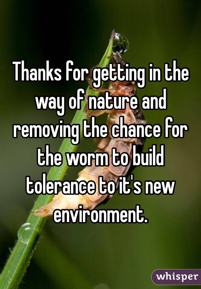 Thanks for getting in the way of nature and removing the chance for the worm to build tolerance to it's new environment.