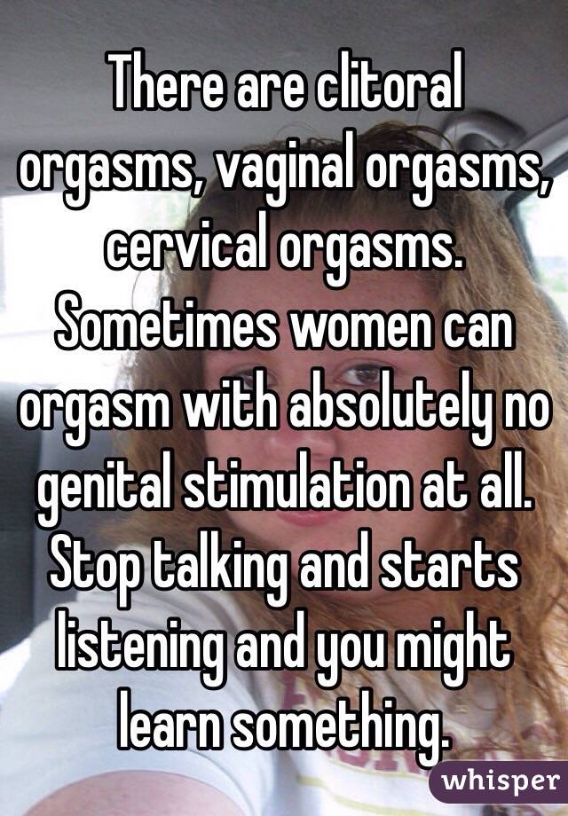 There are clitoral orgasms, vaginal orgasms, cervical orgasms. Sometimes women can orgasm with absolutely no genital stimulation at all. Stop talking and starts listening and you might learn something. 