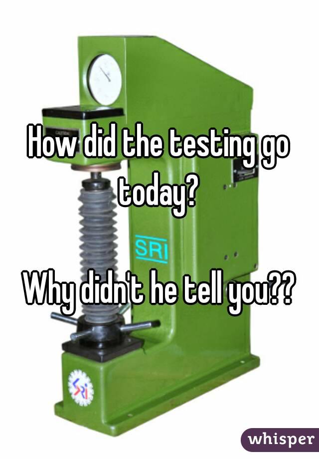 How did the testing go today? 

Why didn't he tell you??
