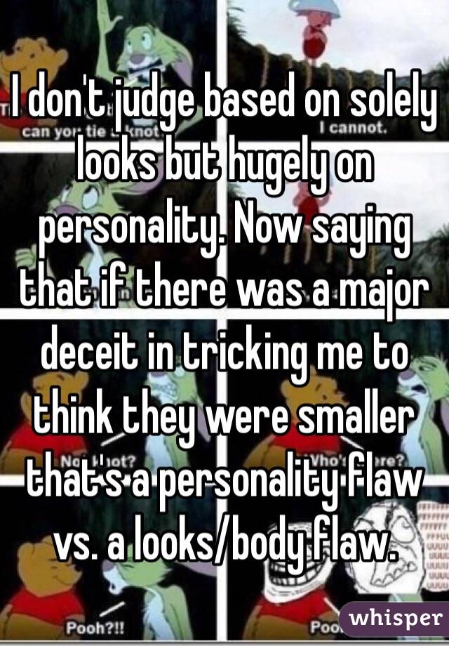 I don't judge based on solely looks but hugely on personality. Now saying that if there was a major deceit in tricking me to think they were smaller that's a personality flaw vs. a looks/body flaw.
