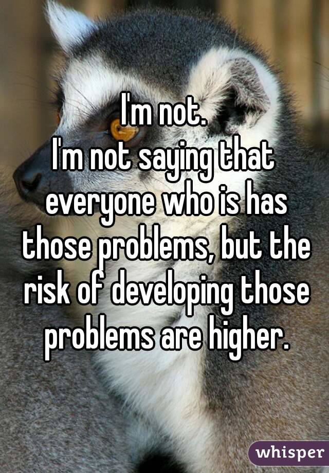 I'm not.
I'm not saying that everyone who is has those problems, but the risk of developing those problems are higher.