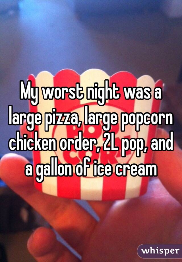 My worst night was a large pizza, large popcorn chicken order, 2L pop, and a gallon of ice cream