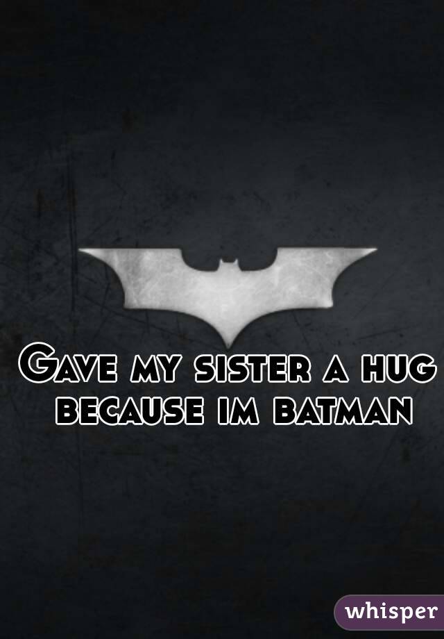 Gave my sister a hug because im batman