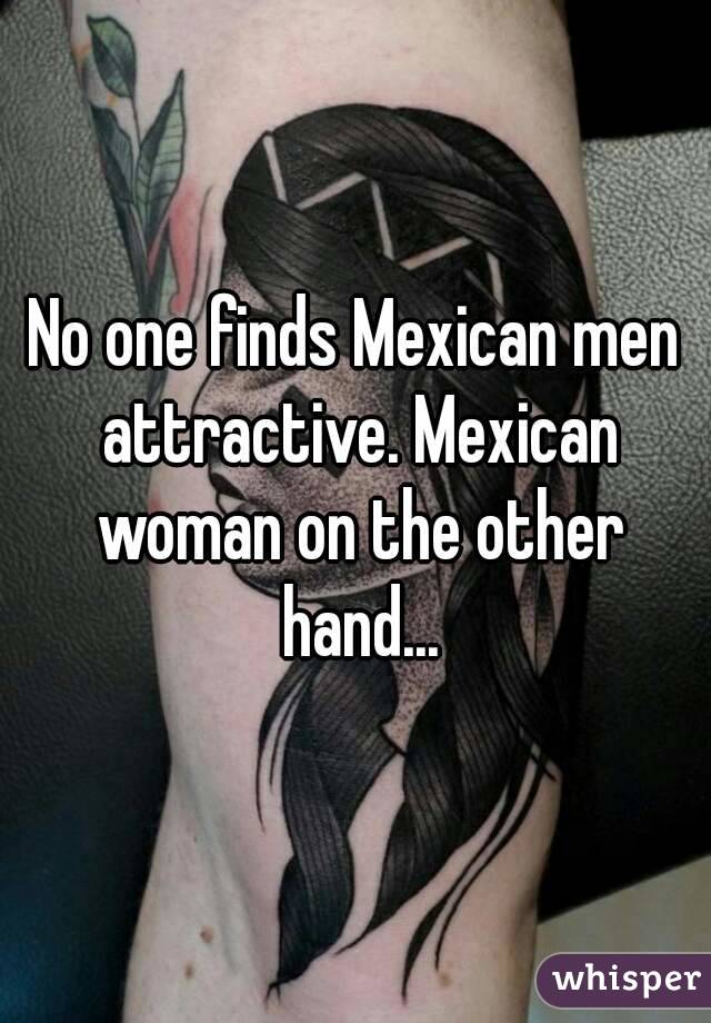 No one finds Mexican men attractive. Mexican woman on the other hand...