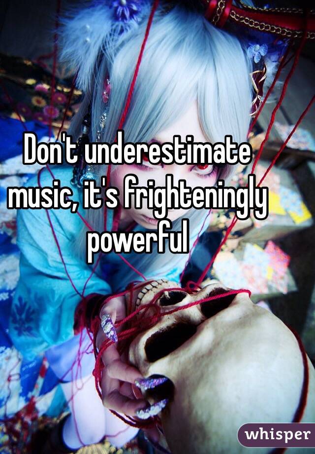 Don't underestimate music, it's frighteningly powerful 