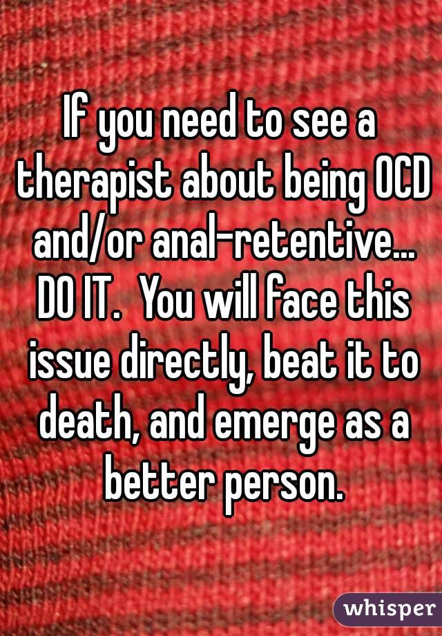 If you need to see a therapist about being OCD and/or anal-retentive... DO IT.  You will face this issue directly, beat it to death, and emerge as a better person.