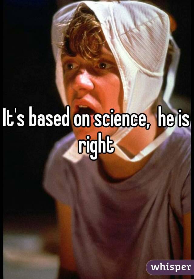 It's based on science,  he is right 