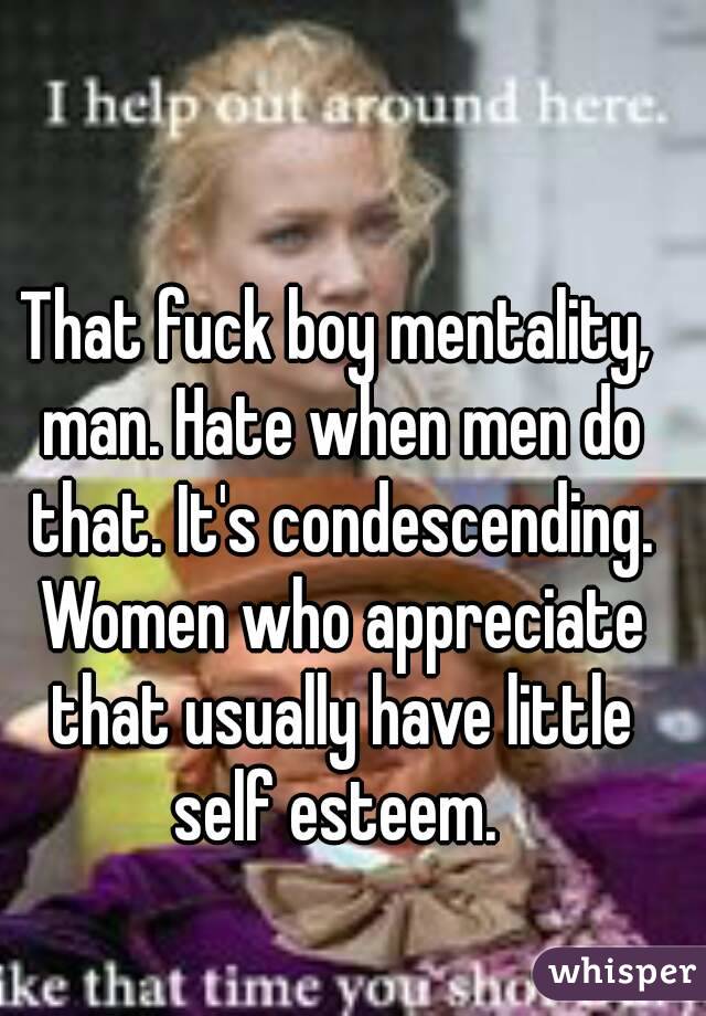 That fuck boy mentality, man. Hate when men do that. It's condescending. Women who appreciate that usually have little self esteem. 