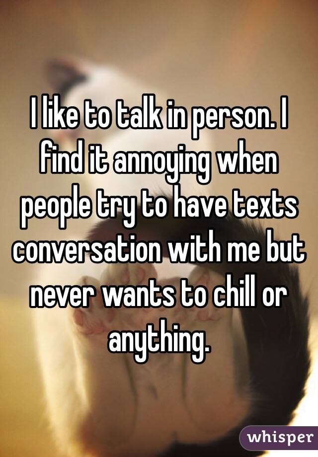 I like to talk in person. I find it annoying when people try to have texts conversation with me but never wants to chill or anything. 