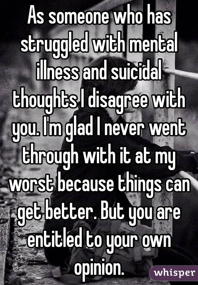 As someone who has struggled with mental illness and suicidal thoughts I disagree with you. I'm glad I never went through with it at my worst because things can get better. But you are entitled to your own opinion. 