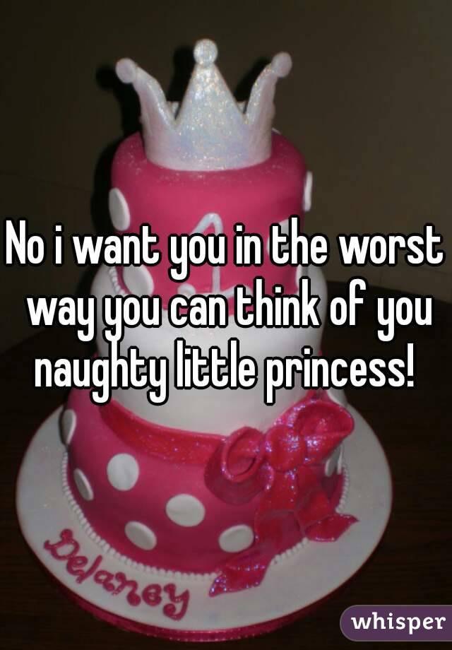 No i want you in the worst way you can think of you naughty little princess! 