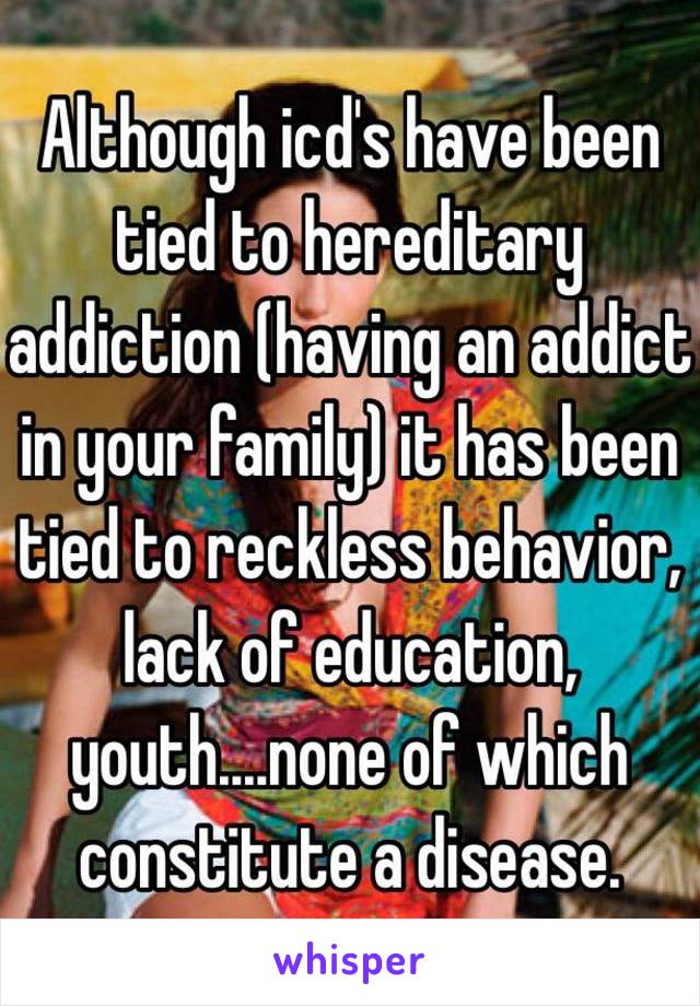 Although icd's have been tied to hereditary addiction (having an addict in your family) it has been tied to reckless behavior, lack of education, youth....none of which constitute a disease. 