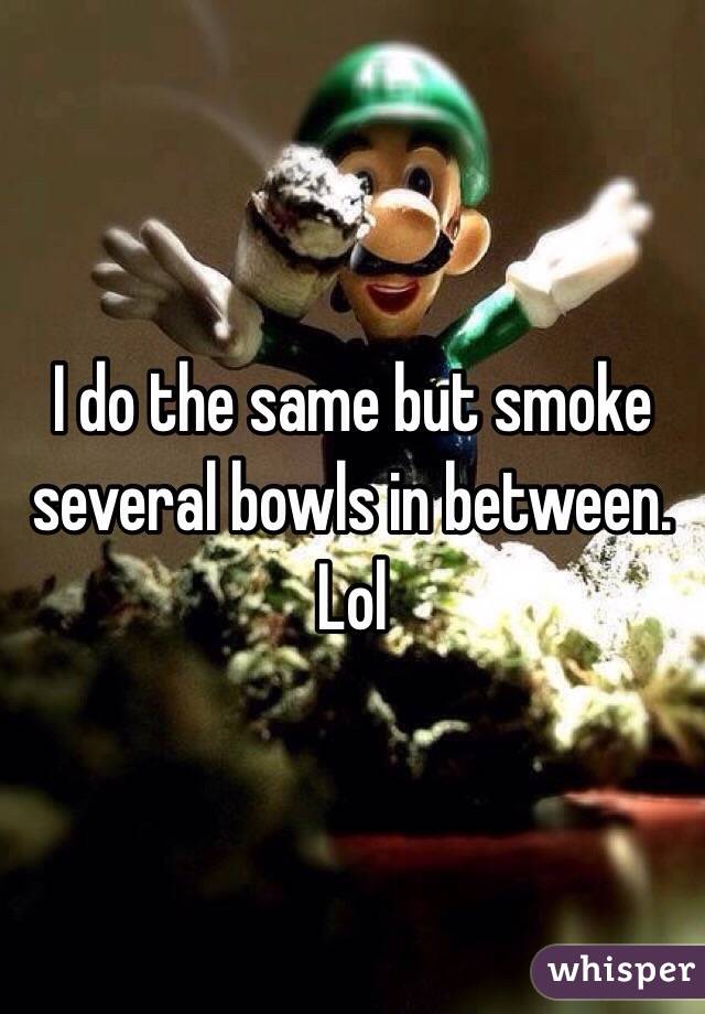 I do the same but smoke several bowls in between. Lol
