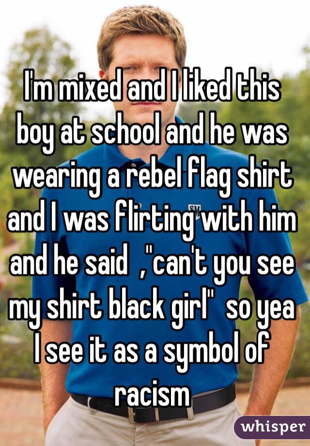 I'm mixed and I liked this boy at school and he was wearing a rebel flag shirt and I was flirting with him and he said  ,"can't you see my shirt black girl"  so yea I see it as a symbol of racism