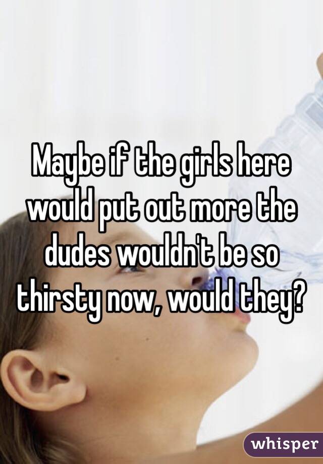 Maybe if the girls here would put out more the dudes wouldn't be so thirsty now, would they?