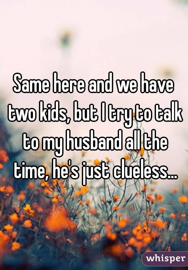 Same here and we have two kids, but I try to talk to my husband all the time, he's just clueless...