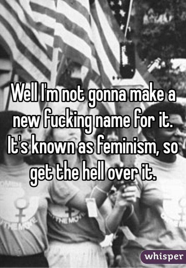 Well I'm not gonna make a new fucking name for it. It's known as feminism, so get the hell over it. 
