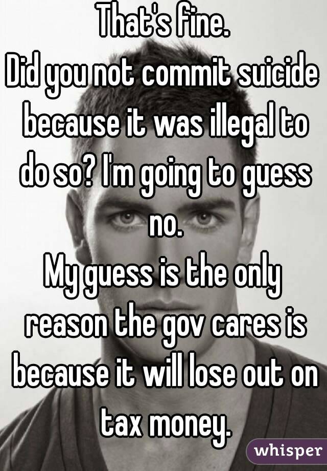 That's fine.
Did you not commit suicide because it was illegal to do so? I'm going to guess no.
My guess is the only reason the gov cares is because it will lose out on tax money.