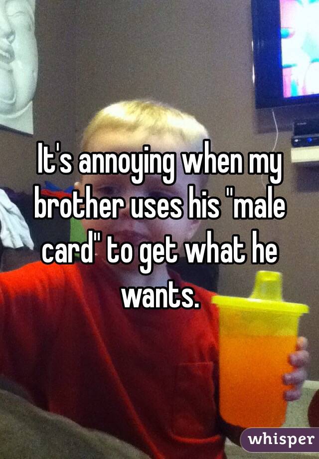 It's annoying when my brother uses his "male card" to get what he wants. 