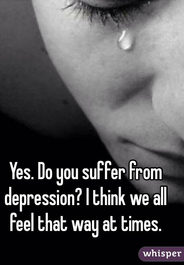 Yes. Do you suffer from depression? I think we all feel that way at times. 