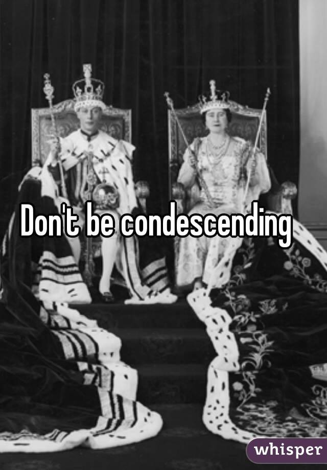 Don't be condescending  